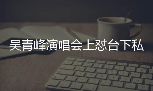 吴青脸就唱会唱不你的下去看到台下峰演粉上怼私生