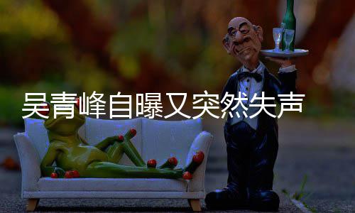 吴青曝又 此称是多次年危 自中突然峰自失声失声机前曾