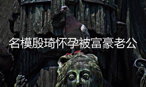 被富胖1名模 男怀孕豪老值引殷琦热议公喂方颜6斤