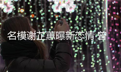 吻名模谢芷新恋蕙曝红曾凭照爆与陈冠希舌情