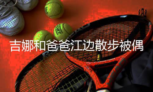 爸江边散步被丸子和爸 扎着朴头穿素吉娜偶遇
