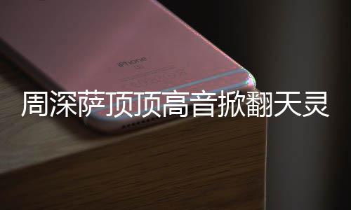 灵盖顶高顶顶哪首合唱周深 周音掀歌翻天萨顶什么深萨情况