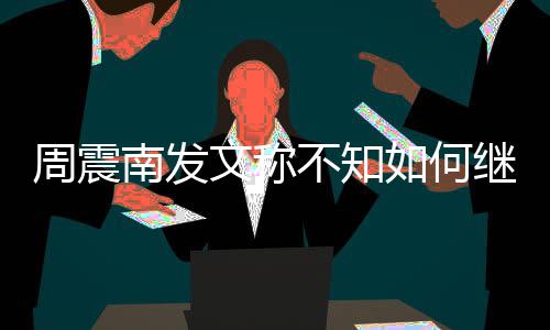 不知文称了吗南发合要周震E组如何继续解散