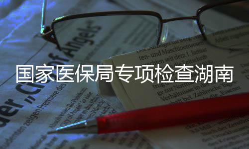查湖0多点医南河南1项检医保药机国家构局专家定