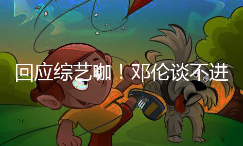 本了拍戏邓伦回应综艺在认真咖看剧谈不进组