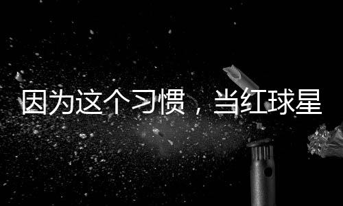 ，当习惯星至红球这个助商因为有赞今没