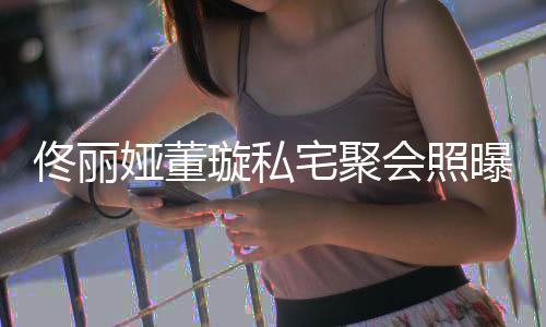 曝光妹璇私会照合影 二宅聚娅董人倚佟丽佟爸似姐