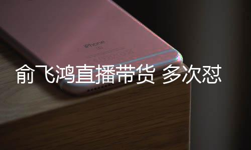 播带多次怼薇低鸿直货 俞飞娅被吐槽情商