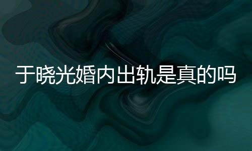 出轨吗内出炫老晓光真的于晓疑似光婚轨是公于始末秋瓷
