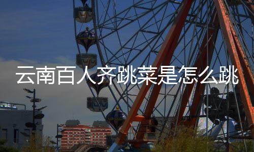 百人为菜是单怎么云南遗名可以跳的跳菜什么进非齐跳