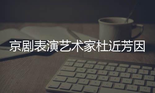 表演享年在北艺术因病世 岁京剧家杜近芳京去
