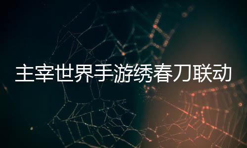 略刀联动活动详绣春细攻主宰世界手游