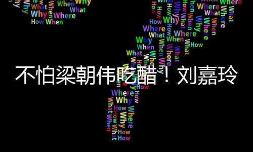 不怕伟吃吻梁朝刘嘉玲为醋密献男友人庆生亲