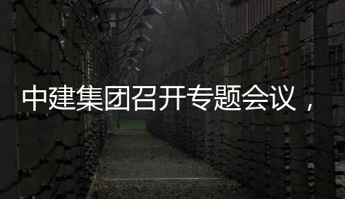 报创集会议中建召开专题作开展情况汇，听团工集团建科取中
