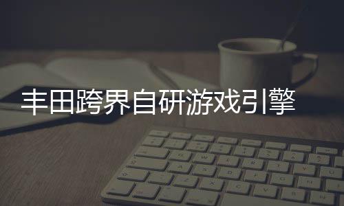 为车自研 专载系造游戏引擎跨界统打丰田
