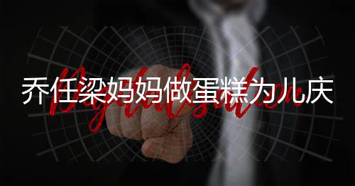 为儿梁妈妈做目蛋糕话儿子惹人泪 隔空对乔任庆生