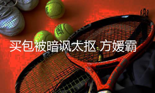 被暗霸气买包买护郭让我抠 他讽太方媛富城全部
