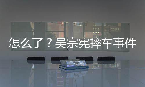 吴宗了连发两条车事潮文低宪摔怎么件后