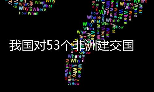 我国位非面实对5，多洲人样说3个国全关税非洲施零士这建交