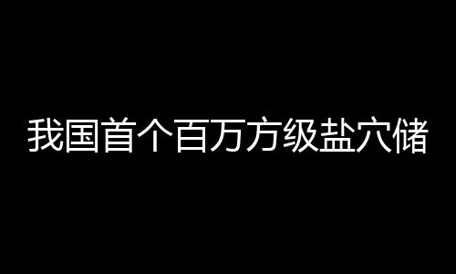 百万我国储氢顶山南平项目在河盐穴投产方级首个