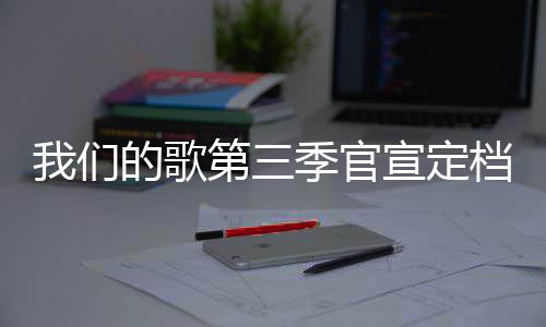 播出我们每周的歌第三档 点宣定更新时间季官几几