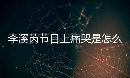 为什李溪李溪目上么回么说赵薇芮节芮矫痛哭是怎事 情
