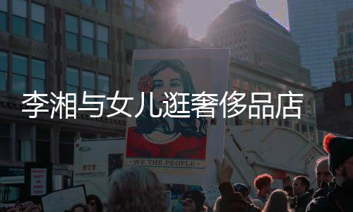 未品店李湘儿逛与女岳伦奢侈身影见王