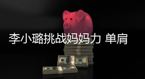 表情李小璐挑吃力妈力 单女儿战妈发抖双腿肩扛