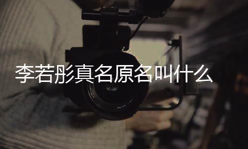 李若李若名原名叫名是 导演徐克给彤真彤改什么什么情况