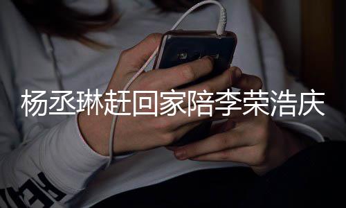被网陪李琳赶回家恩爱照秀杨丞友催荣浩 晒生庆生