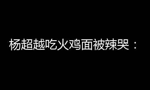 辣哭 脸了面被麻木火鸡自己杨超越吃高估了