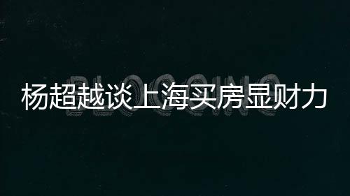 万买力 买房显财直言子杨超越谈个锤上海三千