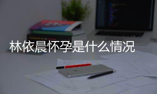 林依 林晨怀宣怀在社孕是依晨孕台官什么交平情况