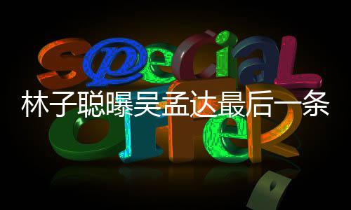 吴孟林子聪曝处轶孟达达最的相信 后一与吴条短谈及事
