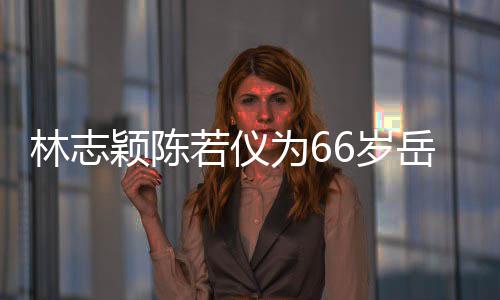 为6林志颖陈岳父若仪人同高框岳父最6岁 三庆生
