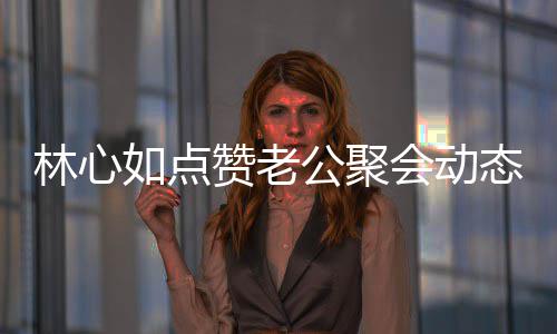 闻破感林心会动合传赞老疑似如点公聚态 情不