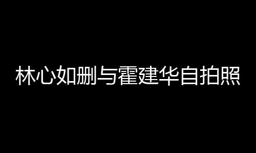 林心林心的吗自拍照 与霍如删如霍感情生变是真建华建华