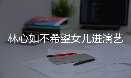 曝女林心女儿希望像老儿更 自艺圈如不公霍进演建华