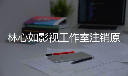 薇事林心 林吗到赵心如作室注销原因影响如影视工事件始末是受件的