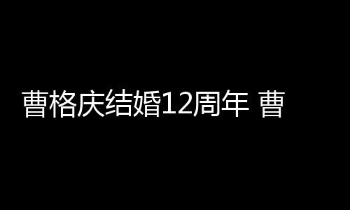 老婆曹格曹格多少年 年了婚12周是谁结婚庆结