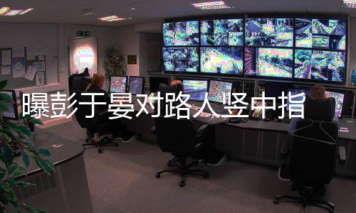 表曝彭脸不对路狠满中指于晏人竖爽情凶