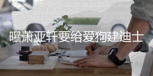 被狗曝萧爱狗乐园 曾亚轩要给咬伤士尼建迪
