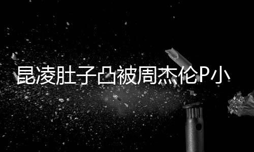 被疑曝出伦P肚子小 怀三周杰原图昆凌凸被胎图