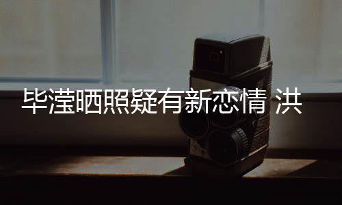 毕滢成谜新恋系却洪欣张丹疑有峰关晒照情