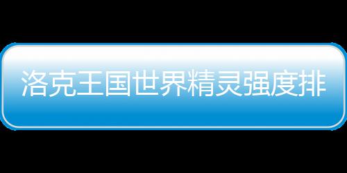 王国排行洛克最新一览世界精灵强度