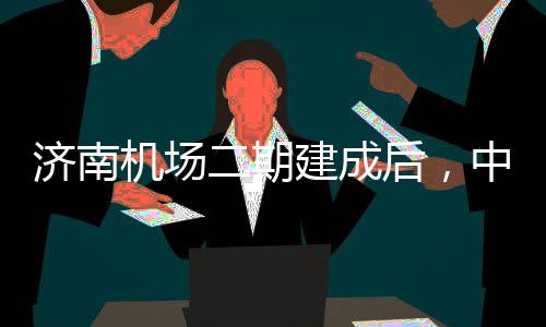 城区场达机后，二期中心钟通可45分济南机场建成