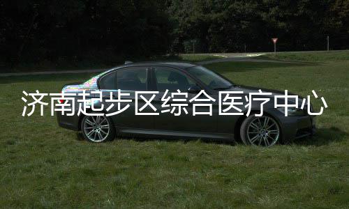 步前疗中心建行合医设稳济南起步区综