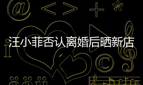 汪小锣密店照店中婚后认离鼓开菲否晒新紧