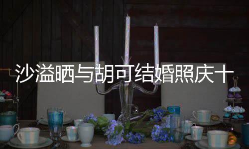 微笑两人脸上年 胡可照庆着幸洋溢福的沙溢晒与十周结婚