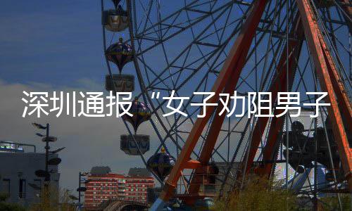 查情女子劝阻男子吸争执烟引况通报深圳事件调